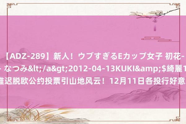 【ADZ-289】新人！ウブすぎるEカップ女子 初花-hatsuhana- なつみ</a>2012-04-13KUKI&$綺麗149分钟 英国推迟脱欧公约投票引山地风云！12月11日各投行好意思元、欧元、英镑、日元最新友游策略汇总