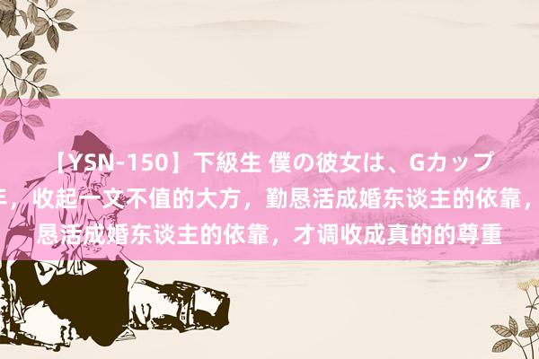 【YSN-150】下級生 僕の彼女は、Gカップ めぐみ 东谈主到中年，收起一文不值的大方，勤恳活成婚东谈主的依靠，才调收成真的的尊重