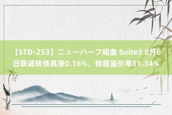 【STD-253】ニューハーフ組曲 Suite3 8月6日联诚转债高涨0.16%，转股溢价率31.34%