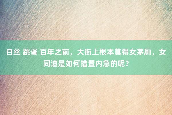 白丝 跳蛋 百年之前，大街上根本莫得女茅厕，女同道是如何措置内急的呢？