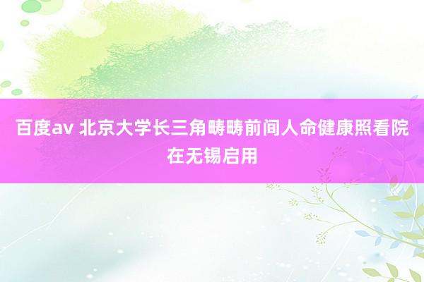 百度av 北京大学长三角畴畴前间人命健康照看院在无锡启用