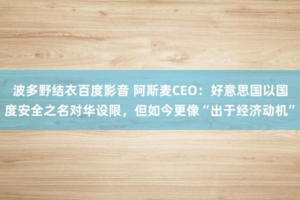 波多野结衣百度影音 阿斯麦CEO：好意思国以国度安全之名对华设限，但如今更像“出于经济动机”