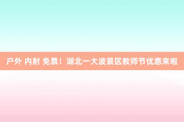 户外 内射 免票！湖北一大波景区教师节优惠来啦