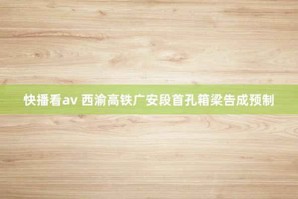 快播看av 西渝高铁广安段首孔箱梁告成预制