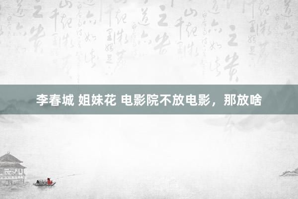 李春城 姐妹花 电影院不放电影，那放啥
