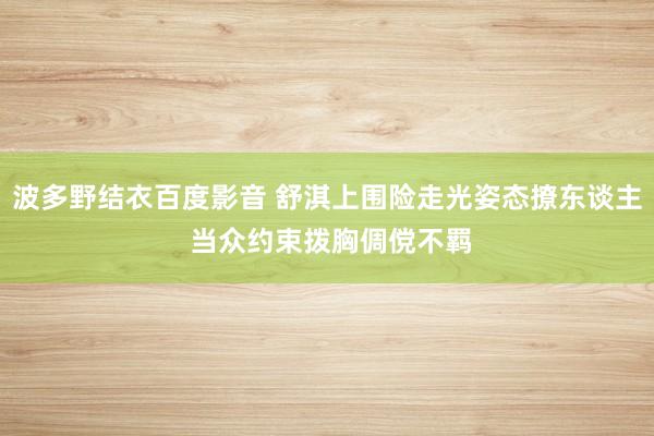 波多野结衣百度影音 舒淇上围险走光姿态撩东谈主 当众约束拨胸倜傥不羁