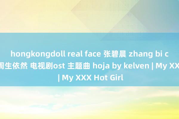 hongkongdoll real face 张碧晨 zhang bi chen 依然 周生依然 电视剧ost 主题曲 hoja by kelven | My XXX Hot Girl