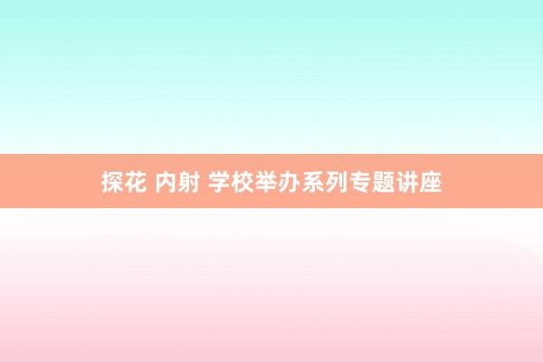 探花 内射 学校举办系列专题讲座