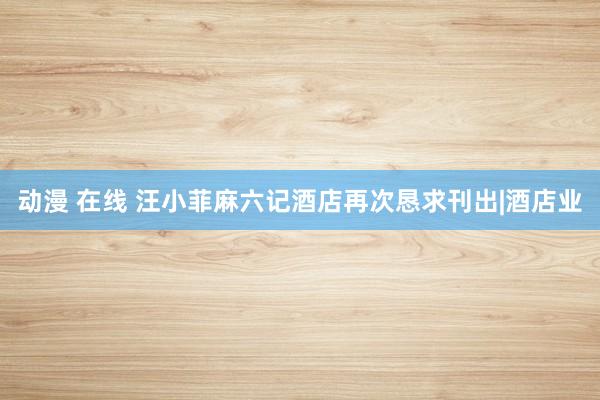 动漫 在线 汪小菲麻六记酒店再次恳求刊出|酒店业