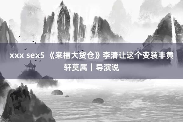 xxx sex5 《来福大货仓》李清让这个变装非黄轩莫属｜导演说