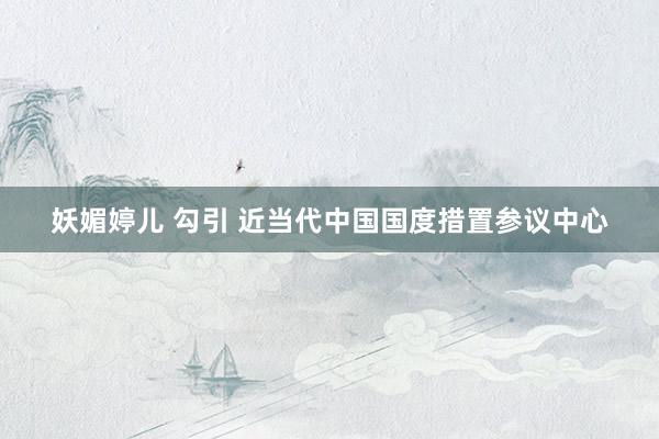 妖媚婷儿 勾引 近当代中国国度措置参议中心