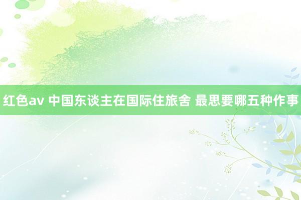 红色av 中国东谈主在国际住旅舍 最思要哪五种作事