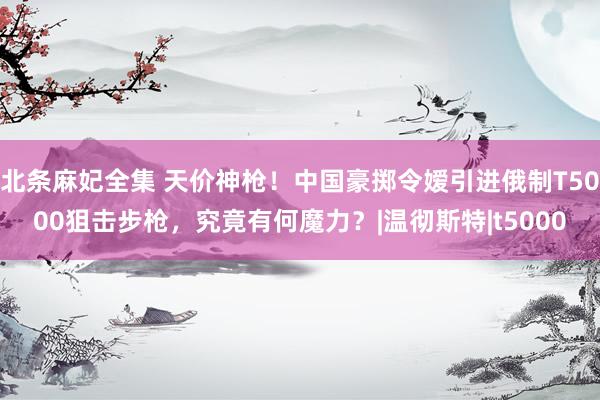 北条麻妃全集 天价神枪！中国豪掷令嫒引进俄制T5000狙击步枪，究竟有何魔力？|温彻斯特|t5000