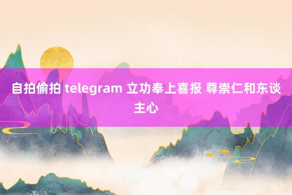 自拍偷拍 telegram 立功奉上喜报 尊崇仁和东谈主心