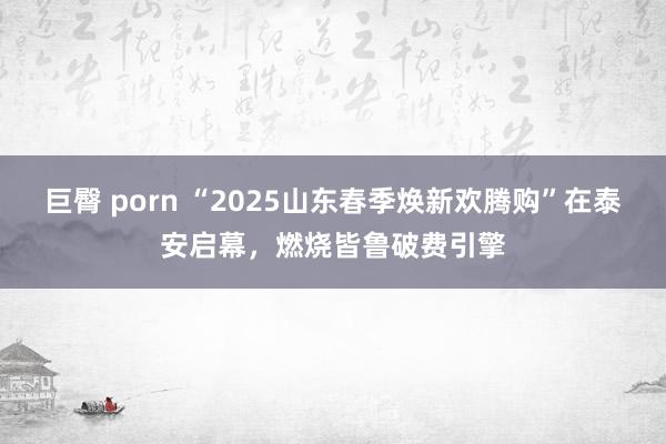 巨臀 porn “2025山东春季焕新欢腾购”在泰安启幕，燃烧皆鲁破费引擎