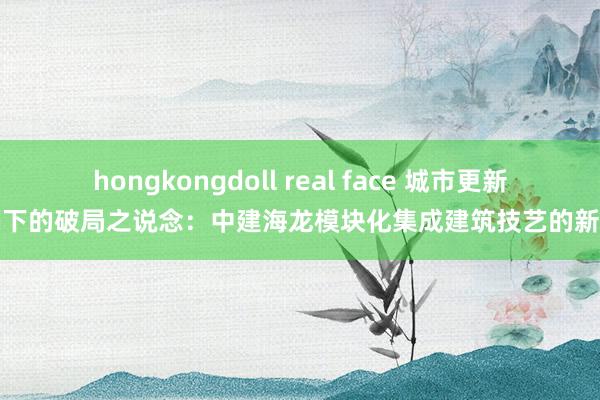 hongkongdoll real face 城市更新波澜下的破局之说念：中建海龙模块化集成建筑技艺的新欺诈