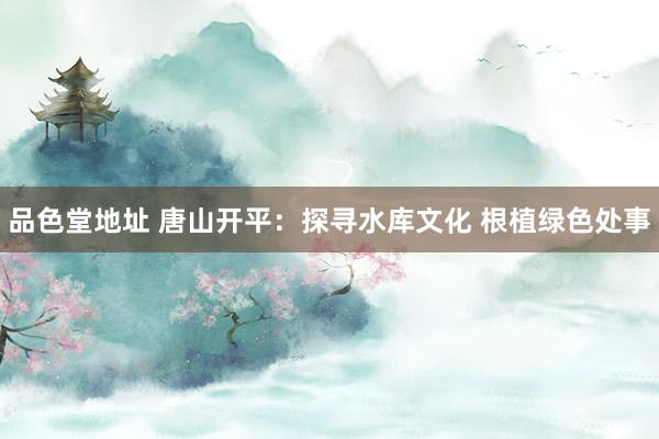 品色堂地址 唐山开平：探寻水库文化 根植绿色处事