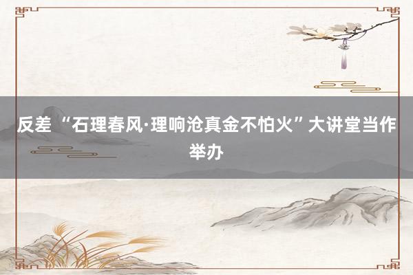 反差 “石理春风·理响沧真金不怕火”大讲堂当作举办