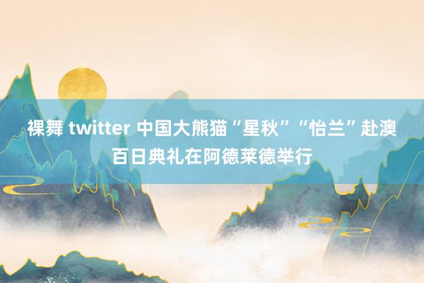 裸舞 twitter 中国大熊猫“星秋”“怡兰”赴澳百日典礼在阿德莱德举行