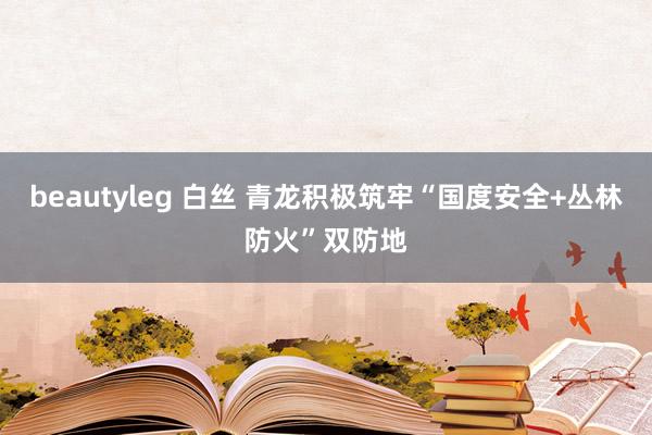 beautyleg 白丝 青龙积极筑牢“国度安全+丛林防火”双防地