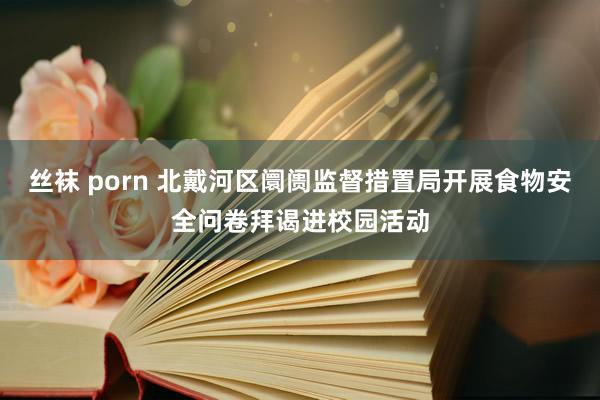 丝袜 porn 北戴河区阛阓监督措置局开展食物安全问卷拜谒进校园活动