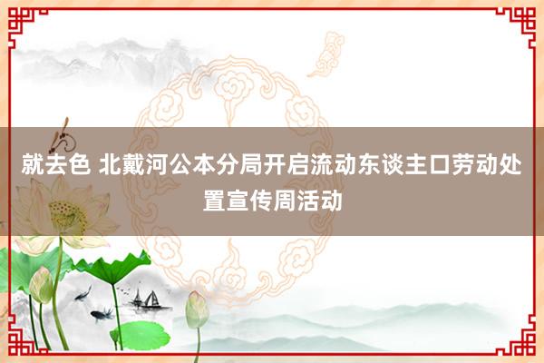 就去色 北戴河公本分局开启流动东谈主口劳动处置宣传周活动