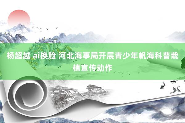 杨超越 ai换脸 河北海事局开展青少年帆海科普栽植宣传动作