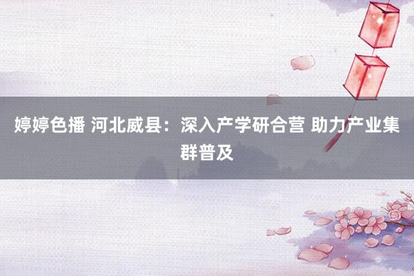婷婷色播 河北威县：深入产学研合营 助力产业集群普及