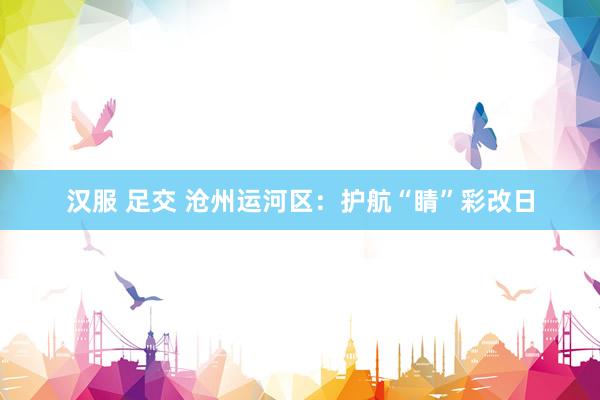 汉服 足交 沧州运河区：护航“睛”彩改日
