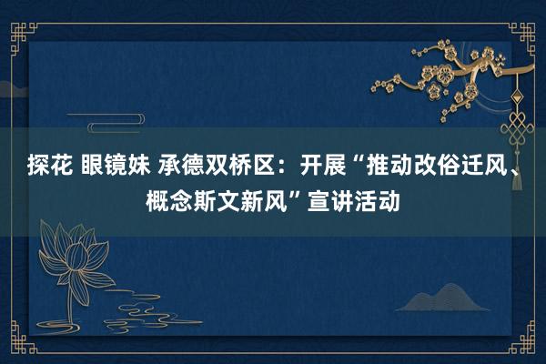 探花 眼镜妹 承德双桥区：开展“推动改俗迁风、概念斯文新风”宣讲活动