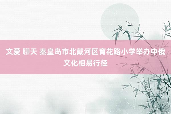 文爱 聊天 秦皇岛市北戴河区育花路小学举办中俄文化相易行径