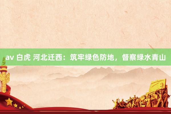 av 白虎 河北迁西：筑牢绿色防地，督察绿水青山