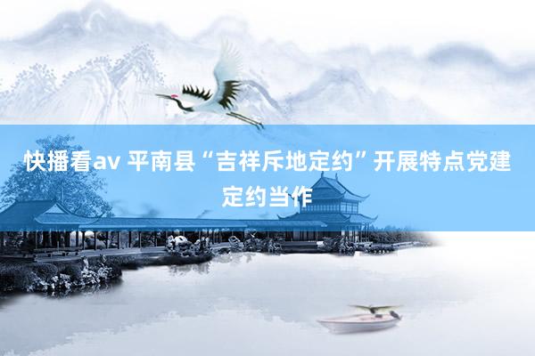 快播看av 平南县“吉祥斥地定约”开展特点党建定约当作