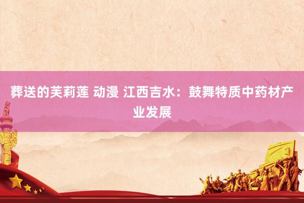 葬送的芙莉莲 动漫 江西吉水：鼓舞特质中药材产业发展