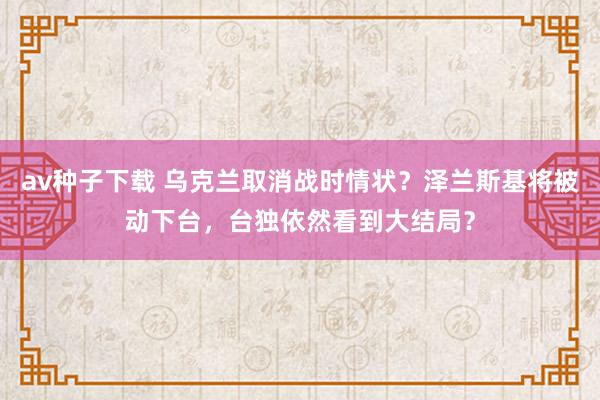av种子下载 乌克兰取消战时情状？泽兰斯基将被动下台，台独依然看到大结局？