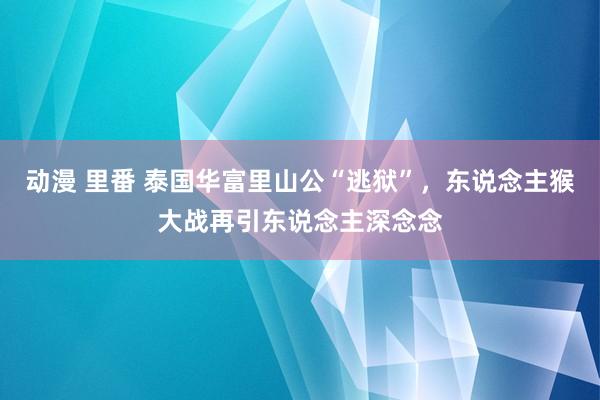 动漫 里番 泰国华富里山公“逃狱”，东说念主猴大战再引东说念主深念念