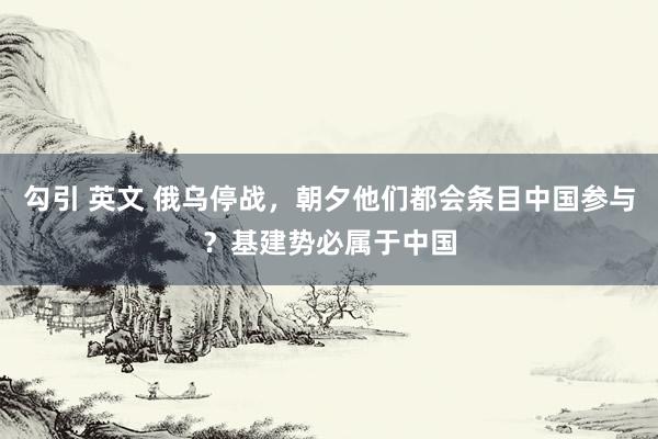 勾引 英文 俄乌停战，朝夕他们都会条目中国参与？基建势必属于中国