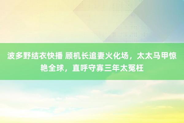 波多野结衣快播 顾机长追妻火化场，太太马甲惊艳全球，直呼守寡三年太冤枉