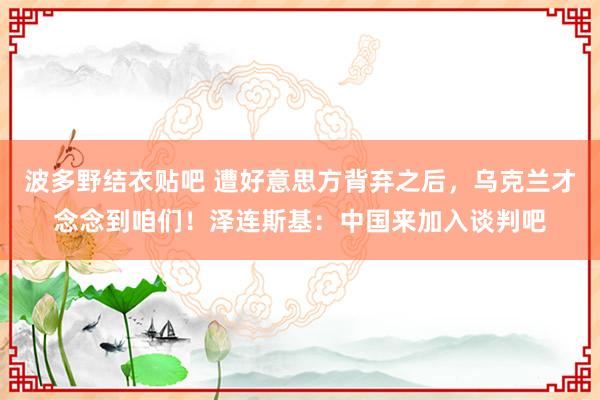 波多野结衣贴吧 遭好意思方背弃之后，乌克兰才念念到咱们！泽连斯基：中国来加入谈判吧