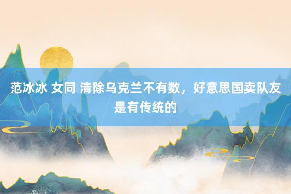 范冰冰 女同 清除乌克兰不有数，好意思国卖队友是有传统的