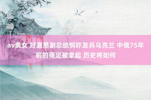 av美女 好意思副总统恫吓发兵乌克兰 中俄75年前的商定被拿起 历史将如何