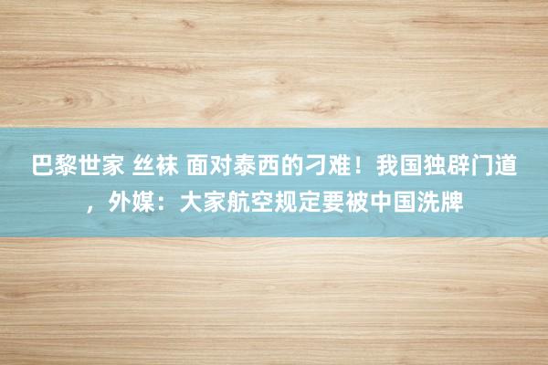 巴黎世家 丝袜 面对泰西的刁难！我国独辟门道，外媒：大家航空规定要被中国洗牌