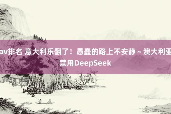 av排名 意大利乐翻了！愚蠢的路上不安静～澳大利亚禁用DeepSeek
