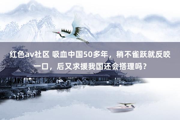 红色av社区 吸血中国50多年，稍不雀跃就反咬一口，后又求援我国还会搭理吗？
