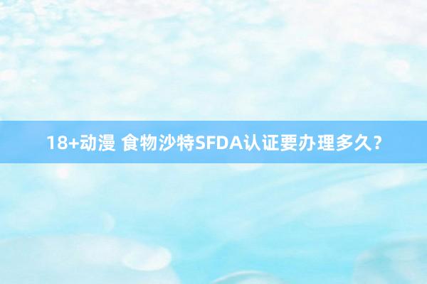 18+动漫 食物沙特SFDA认证要办理多久？