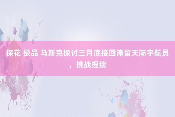 探花 极品 马斯克探讨三月底接回淹留天际宇航员，挑战捏续
