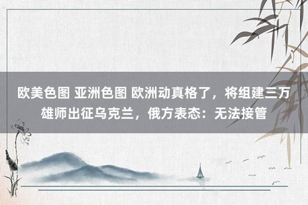 欧美色图 亚洲色图 欧洲动真格了，将组建三万雄师出征乌克兰，俄方表态：无法接管