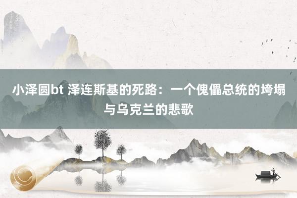 小泽圆bt 泽连斯基的死路：一个傀儡总统的垮塌与乌克兰的悲歌