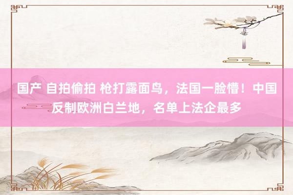 国产 自拍偷拍 枪打露面鸟，法国一脸懵！中国反制欧洲白兰地，名单上法企最多