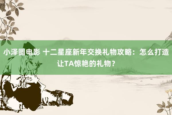 小泽圆电影 十二星座新年交换礼物攻略：怎么打造让TA惊艳的礼物？